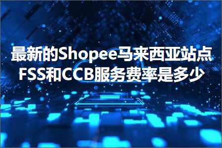 跨境电商知识:最新的Shopee马来西亚站点FSS和CCB服务费率是多少