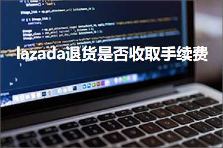 跨境电商知识:lazada退货是否收取手续费